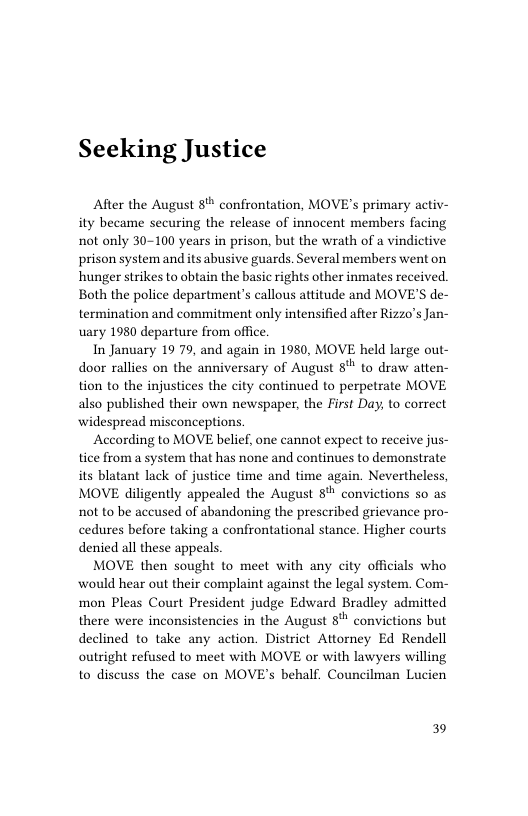 Seeking Justice  After the August 8% confrontation, MOVE’s primary activ- ity became securing the release of innocent members facing not only 30-100 years in prison, but the wrath of a vindictive prison system and its abusive guards. Several members went on hunger strikes to obtain the basic rights other inmates received. Both the police department’s callous attitude and MOVE’S de- termination and commitment only intensified after Rizzo’s Jan- uary 1980 departure from ofice.  In January 19 79, and again in 1980, MOVE held large out- door rallies on the anniversary of August 8" to draw atten- tion to the injustices the city continued to perpetrate MOVE also published their own newspaper. the First Day, to correct widespread misconceptions.  According to MOVE belief, one cannot expect to receive jus- tice from a system that has none and continues to demonstrate its blatant lack of justice time and time again. Nevertheless, MOVE diligently appealed the August 8 convictions so as not to be accused of abandoning the prescribed grievance pro- cedures before taking a confrontational stance. Higher courts denied all these appeals.  MOVE then sought to meet with any city officials who would hear out their complaint against the legal system. Com- mon Pleas Court President judge Edward Bradley admitted there were inconsistencies in the August 8" convictions but declined to take any action. District Attorney Ed Rendell outright refused to meet with MOVE or with lawyers willing to discuss the case on MOVE’s behalf. Councilman Lucien  39 